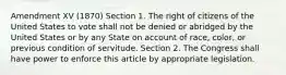 Amendment XV (1870) Section 1. The right of citizens of the United States to vote shall not be denied or abridged by the United States or by any State on account of race, color, or previous condition of servitude. Section 2. The Congress shall have power to enforce this article by appropriate legislation.