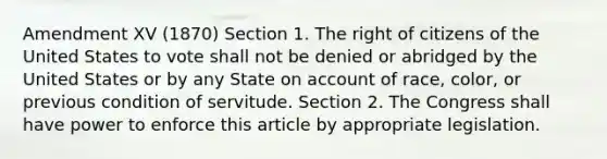 Amendment XV (1870) Section 1. The right of citizens of the United States to vote shall not be denied or abridged by the United States or by any State on account of race, color, or previous condition of servitude. Section 2. The Congress shall have power to enforce this article by appropriate legislation.