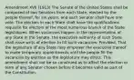 Amendment XVII (1913) The Senate of the United States shall be composed of two Senators from each State, elected by the people thereof, for six years; and each Senator shall have one vote. The electors in each State shall have the qualifications requisite for electors of the most numerous branch of the State legislatures. When vacancies happen in the representation of any State in the Senate, the executive authority of such State shall issue writs of election to fill such vacancies: Provided, That the legislature of any State may empower the executive thereof to make temporary appointments until the people fill the vacancies by election as the legislature may direct. This amendment shall not be so construed as to affect the election or term of any Senator chosen before it becomes valid as part of the Constitution.