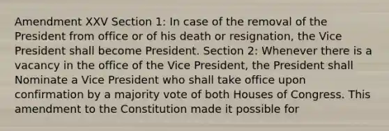 Amendment XXV Section 1: In case of the removal of the President from office or of his death or resignation, the Vice President shall become President. Section 2: Whenever there is a vacancy in the office of the Vice President, the President shall Nominate a Vice President who shall take office upon confirmation by a majority vote of both Houses of Congress. This amendment to the Constitution made it possible for