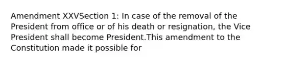 Amendment XXVSection 1: In case of the removal of the President from office or of his death or resignation, the Vice President shall become President.This amendment to the Constitution made it possible for