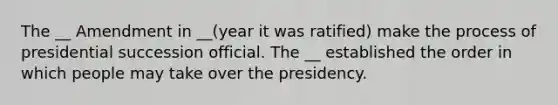 The __ Amendment in __(year it was ratified) make the process of presidential succession official. The __ established the order in which people may take over the presidency.