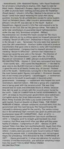 - Amendments: 13th: Abolished Slavery, 14th: Equal Treatment for all citizens (citizenship to blacks), 15th: Right to vote for Black males - Freedman's Bureau: Agency created by Congress in 1865 to provide food, clothing and education for Freedman (freed slaves) - Lincoln's 10% Plan: Wanted to be lenient on the South. Cared more about restoring the Union then being punitive, Amnesty for all confederates except for some leaders (Such as President Davis), After Lincoln's assassination Andrew Johnson, Lincoln VP, was also lax on the South - Radical Republicans: Against Lincoln's 10% Plan and wanted to be far harsher on the CSA. Did not like Johnson either, Told states to write new constitutions to guarantee equal rights/protection under the law. Only Tennessee compiled. - Military Reconstruction Act: Divided the South (except for TN) into 5 military districts ran by a military governor Impeach Johnson for violating "Tenure of Office Act". Impeached in House, but saved in the Senate 1 vote. - Tennessee: the only state that agreed to pass the 14th amendment - Southern states ordered to produce Constitutions that gave vote to blacks & ratify 14th Amendment before readmission - Congress tried to impeach Johnson for violating "Tenure in Office Act" - Johnson was impeached in House but saved by one vote in the Senate - The Election of 1868 & The 15th Amendment: 3 years after the Civil War, Republican Convention in 1868. Johnson endorsed RADICAL RECONSTRUCTION. - Ulysses S. Grant was nominated (war hero.) - Grant barely won... this scared the Republicans --> decided to give vote to ALL BLACKS (not just in South) - 15th Amendment --> gave the vote to all blacks (males only, of course) - Postwar Life in the South: - Northerners running life in the South were not the most honest public figures (corruption.) - Economic disaster, lots of lost money and property - Carpetbaggers --> northerners who came to the south to participate in Reconstruction governments - Scalawags --> southerners who helped the north reconstruct, deemed traitors - KKK was a group who originated due to being upset with the reconstruction. The way they dressed was to scare and intimidate blacks & whites, because they did not want to comply with the reconstruction forced by the north - TONS OF CORRUPTION IN THESE GOVERNMENTS - By 1877, all troops & reconstruction governments were withdrawn - Corruption during the Grant Administration (not Grant:) - The Black Friday Scandal: Jim Fiske & Jay Gould schemed to corner gold market, financial disaster on Black Friday - THE CREDIT MOBILIER SCANDAL: railroad companies received loans from the government and free land because The Transcontinental RR (railroad) is obviously good for the country. The excess money due to the extremely high contracts was given to politicians and businessmen (paid off.) CORRUPTION! - Panic of 1873 --> Postwar boom caused overextension (too much confidence) - 1873 --> Congress went to straight gold standard (no silver currency,) but there was much silver out West and they were fearful of inflation - Compromise of 1877: - Election of 1876: Samuel Tilden from New York and Rutherford B. Hayes from Ohio. Both nominees were good men & honest, and for civil service reform. 3 states were accused of voter fraud in terms of Tilden winning the popular vote. A committee was sent out and gave Hayes the presidency. THIS RESULTED IN THE COMPROMISE OF 1877... - Hayes promised to: 1) show consideration for southern interests 2) end Reconstruction, and withdraw remaining troops from the South *THIS IS WHAT REALLY ENDED RECONSTRUCTION*