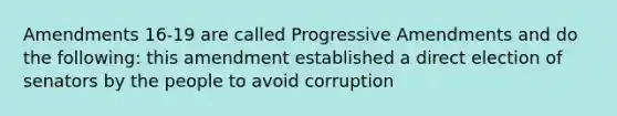 Amendments 16-19 are called Progressive Amendments and do the following: this amendment established a direct election of senators by the people to avoid corruption