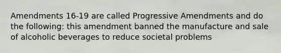 Amendments 16-19 are called Progressive Amendments and do the following: this amendment banned the manufacture and sale of alcoholic beverages to reduce societal problems