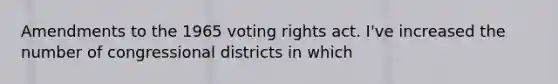 Amendments to the 1965 voting rights act. I've increased the number of congressional districts in which