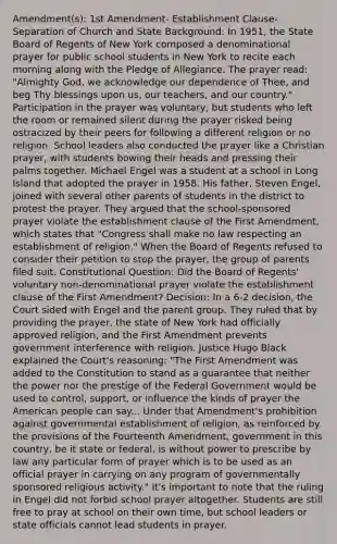 Amendment(s): 1st Amendment- Establishment Clause- Separation of Church and State Background: In 1951, the State Board of Regents of New York composed a denominational prayer for public school students in New York to recite each morning along with the Pledge of Allegiance. The prayer read: "Almighty God, we acknowledge our dependence of Thee, and beg Thy blessings upon us, our teachers, and our country." Participation in the prayer was voluntary, but students who left the room or remained silent during the prayer risked being ostracized by their peers for following a different religion or no religion. School leaders also conducted the prayer like a Christian prayer, with students bowing their heads and pressing their palms together. Michael Engel was a student at a school in Long Island that adopted the prayer in 1958. His father, Steven Engel, joined with several other parents of students in the district to protest the prayer. They argued that the school-sponsored prayer violate the establishment clause of the First Amendment, which states that "Congress shall make no law respecting an establishment of religion." When the Board of Regents refused to consider their petition to stop the prayer, the group of parents filed suit. Constitutional Question: Did the Board of Regents' voluntary non-denominational prayer violate the establishment clause of the First Amendment? Decision: In a 6-2 decision, the Court sided with Engel and the parent group. They ruled that by providing the prayer, the state of New York had officially approved religion, and the First Amendment prevents government interference with religion. Justice Hugo Black explained the Court's reasoning: "The First Amendment was added to the Constitution to stand as a guarantee that neither the power nor the prestige of the Federal Government would be used to control, support, or influence the kinds of prayer the American people can say... Under that Amendment's prohibition against governmental establishment of religion, as reinforced by the provisions of the Fourteenth Amendment, government in this country, be it state or federal, is without power to prescribe by law any particular form of prayer which is to be used as an official prayer in carrying on any program of governmentally sponsored religious activity." It's important to note that the ruling in Engel did not forbid school prayer altogether. Students are still free to pray at school on their own time, but school leaders or state officials cannot lead students in prayer.