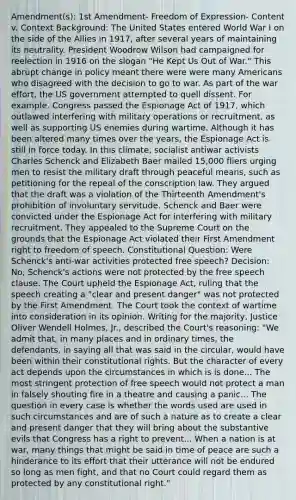 Amendment(s): 1st Amendment- Freedom of Expression- Content v. Context Background: The United States entered World War I on the side of the Allies in 1917, after several years of maintaining its neutrality. President Woodrow Wilson had campaigned for reelection in 1916 on the slogan "He Kept Us Out of War." This abrupt change in policy meant there were were many Americans who disagreed with the decision to go to war. As part of the war effort, the US government attempted to quell dissent. For example, Congress passed the Espionage Act of 1917, which outlawed interfering with military operations or recruitment, as well as supporting US enemies during wartime. Although it has been altered many times over the years, the Espionage Act is still in force today. In this climate, socialist antiwar activists Charles Schenck and Elizabeth Baer mailed 15,000 fliers urging men to resist the military draft through peaceful means, such as petitioning for the repeal of the conscription law. They argued that the draft was a violation of the Thirteenth Amendment's prohibition of involuntary servitude. Schenck and Baer were convicted under the Espionage Act for interfering with military recruitment. They appealed to the Supreme Court on the grounds that the Espionage Act violated their First Amendment right to freedom of speech. Constitutional Question: Were Schenck's anti-war activities protected free speech? Decision: No, Schenck's actions were not protected by the free speech clause. The Court upheld the Espionage Act, ruling that the speech creating a "clear and present danger" was not protected by the First Amendment. The Court took the context of wartime into consideration in its opinion. Writing for the majority, Justice Oliver Wendell Holmes, Jr., described the Court's reasoning: "We admit that, in many places and in ordinary times, the defendants, in saying all that was said in the circular, would have been within their constitutional rights. But the character of every act depends upon the circumstances in which is is done... The most stringent protection of free speech would not protect a man in falsely shouting fire in a theatre and causing a panic... The question in every case is whether the words used are used in such circumstances and are of such a nature as to create a clear and present danger that they will bring about the substantive evils that Congress has a right to prevent... When a nation is at war, many things that might be said in time of peace are such a hinderance to its effort that their utterance will not be endured so long as men fight, and that no Court could regard them as protected by any constitutional right."