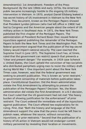 Amendment(s): 1st Amendment- Freedom of the Press Background: By the late 1960s and early 1970s, the American public became increasingly hostile to the ongoing US military intervention in Vietnam. In 1970, analyst Daniel Ellsberg leaked a top-secret history of US involvement in Vietnam to the New York Times. This document, known as the Pentagon Papers showed that President Lyndon Johnson (who had left office in 1969) had lied to Congress and the American people about the extent of US military action in Southeast Asia. In 1971, the New York Times published the first chapter of the Pentagon Papers. The administration of President Richard Nixon then issued federal injunctions against publishing the remainder of the Pentagon Papers to both the New York Times and the Washington Post. The federal government argued that the publication of the top-secret history would imperil national security. The case reached the Supreme Court in June 1971. The Supreme Court has, at times, ruled that the government can restrict speech that presents a "clear and present danger." For example, in 1919 case Schenck v. United States, the Court upheld the conviction of two socialists who distributed pamphlets urging men to resist the military draft during World War I. One important point about the New York Times case, however, was that the federal government was seeking to prevent publication. This is known as "prior restraint," or government censorship of materials before publication takes place. Constitutional Question: Did the Nixon administration violate the First Amendment by attempting to prevent the publication of the Pentagon Papers? Decision: Yes, the Nixon administration did violate the First Amendment. In a 6-3 decision, the Court ruled that the US government had not met "the heavy burden of showing justification for the enforcement" of prior restraint. The Court ordered the immediate end of the injunctions against publication. The Court offered two explanations for its ruling. First, that "Both the history and language of the First Amendment support the view that the press must be left free to publish news, whatever the source, without censorship, injunctions, or prior restraints." Second that the publication of a history of US action in Vietnam would not endanger current military personnel by revealing their location or movements.