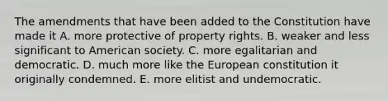 The amendments that have been added to the Constitution have made it A. more protective of property rights. B. weaker and less significant to American society. C. more egalitarian and democratic. D. much more like the European constitution it originally condemned. E. more elitist and undemocratic.