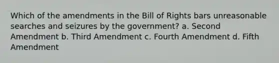 Which of the amendments in the Bill of Rights bars unreasonable searches and seizures by the government? a. Second Amendment b. Third Amendment c. Fourth Amendment d. Fifth Amendment