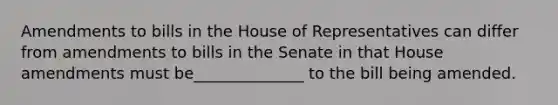 Amendments to bills in the House of Representatives can differ from amendments to bills in the Senate in that House amendments must be______________ to the bill being amended.