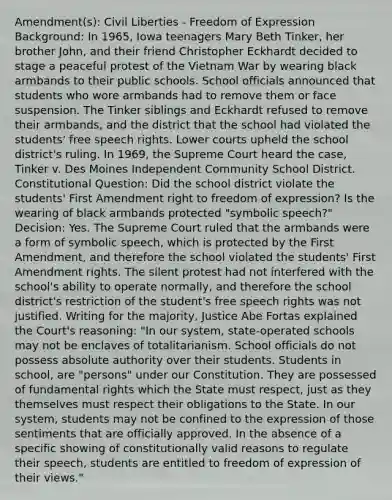 Amendment(s): Civil Liberties - Freedom of Expression Background: In 1965, Iowa teenagers Mary Beth Tinker, her brother John, and their friend Christopher Eckhardt decided to stage a peaceful protest of the Vietnam War by wearing black armbands to their public schools. School officials announced that students who wore armbands had to remove them or face suspension. The Tinker siblings and Eckhardt refused to remove their armbands, and the district that the school had violated the students' free speech rights. Lower courts upheld the school district's ruling. In 1969, the Supreme Court heard the case, Tinker v. Des Moines Independent Community School District. Constitutional Question: Did the school district violate the students' First Amendment right to freedom of expression? Is the wearing of black armbands protected "symbolic speech?" Decision: Yes. The Supreme Court ruled that the armbands were a form of symbolic speech, which is protected by the First Amendment, and therefore the school violated the students' First Amendment rights. The silent protest had not interfered with the school's ability to operate normally, and therefore the school district's restriction of the student's free speech rights was not justified. Writing for the majority, Justice Abe Fortas explained the Court's reasoning: "In our system, state-operated schools may not be enclaves of totalitarianism. School officials do not possess absolute authority over their students. Students in school, are "persons" under our Constitution. They are possessed of fundamental rights which the State must respect, just as they themselves must respect their obligations to the State. In our system, students may not be confined to the expression of those sentiments that are officially approved. In the absence of a specific showing of constitutionally valid reasons to regulate their speech, students are entitled to freedom of expression of their views."