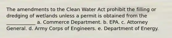 The amendments to the Clean Water Act prohibit the filling or dredging of wetlands unless a permit is obtained from the ____________ a. Commerce Department. b. EPA. c. Attorney General. d. Army Corps of Engineers. e. Department of Energy.