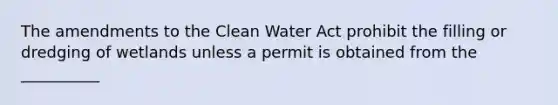 The amendments to the <a href='https://www.questionai.com/knowledge/kdGOLuhaFQ-clean-water-act' class='anchor-knowledge'>clean water act</a> prohibit the filling or dredging of wetlands unless a permit is obtained from the __________