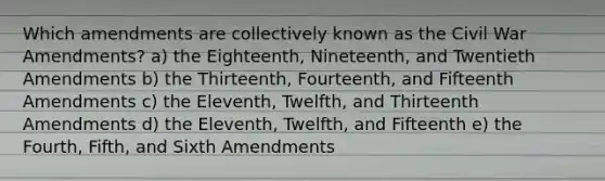 Which amendments are collectively known as the Civil War Amendments? a) the Eighteenth, Nineteenth, and Twentieth Amendments b) the Thirteenth, Fourteenth, and Fifteenth Amendments c) the Eleventh, Twelfth, and Thirteenth Amendments d) the Eleventh, Twelfth, and Fifteenth e) the Fourth, Fifth, and Sixth Amendments