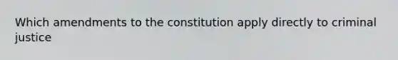 Which amendments to the constitution apply directly to criminal justice