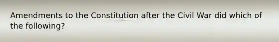 Amendments to the Constitution after the Civil War did which of the following?