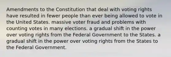 Amendments to the Constitution that deal with voting rights have resulted in fewer people than ever being allowed to vote in the United States. massive voter fraud and problems with counting votes in many elections. a gradual shift in the power over voting rights from the Federal Government to the States. a gradual shift in the power over voting rights from the States to the Federal Government.