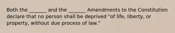 Both the _______ and the _______ Amendments to the Constitution declare that no person shall be deprived "of life, liberty, or property, without due process of law."