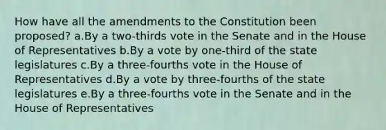 How have all the amendments to the Constitution been proposed? a.By a two-thirds vote in the Senate and in the House of Representatives b.By a vote by one-third of the state legislatures c.By a three-fourths vote in the House of Representatives d.By a vote by three-fourths of the state legislatures e.By a three-fourths vote in the Senate and in the House of Representatives