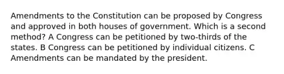 Amendments to the Constitution can be proposed by Congress and approved in both houses of government. Which is a second method? A Congress can be petitioned by two-thirds of the states. B Congress can be petitioned by individual citizens. C Amendments can be mandated by the president.