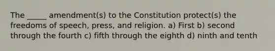 The _____ amendment(s) to the Constitution protect(s) the freedoms of speech, press, and religion. a) First b) second through the fourth c) fifth through the eighth d) ninth and tenth