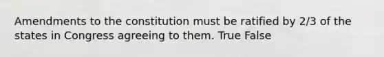 Amendments to the constitution must be ratified by 2/3 of the states in Congress agreeing to them. True False
