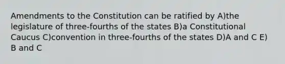 Amendments to the Constitution can be ratified by A)the legislature of three-fourths of the states B)a Constitutional Caucus C)convention in three-fourths of the states D)A and C E) B and C