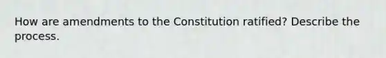 How are amendments to the Constitution ratified? Describe the process.