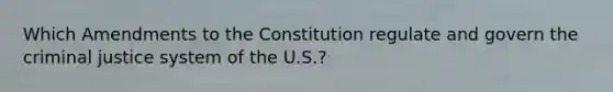 Which Amendments to the Constitution regulate and govern the criminal justice system of the U.S.?