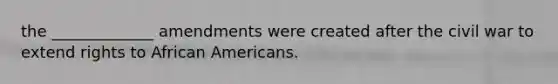 the _____________ amendments were created after the civil war to extend rights to African Americans.