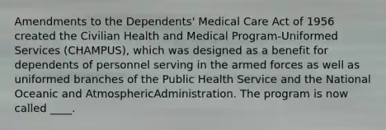 Amendments to the Dependents' Medical Care Act of 1956 created the Civilian Health and Medical Program-Uniformed Services (CHAMPUS), which was designed as a benefit for dependents of personnel serving in the armed forces as well as uniformed branches of the Public Health Service and the National Oceanic and AtmosphericAdministration. The program is now called ____.