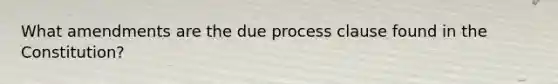 What amendments are the due process clause found in the Constitution?