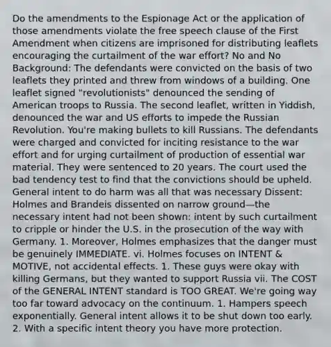 Do the amendments to the Espionage Act or the application of those amendments violate the free speech clause of the First Amendment when citizens are imprisoned for distributing leaflets encouraging the curtailment of the war effort? No and No Background: The defendants were convicted on the basis of two leaflets they printed and threw from windows of a building. One leaflet signed "revolutionists" denounced the sending of American troops to Russia. The second leaflet, written in Yiddish, denounced the war and US efforts to impede the Russian Revolution. You're making bullets to kill Russians. The defendants were charged and convicted for inciting resistance to the war effort and for urging curtailment of production of essential war material. They were sentenced to 20 years. The court used the bad tendency test to find that the convictions should be upheld. General intent to do harm was all that was necessary Dissent: Holmes and Brandeis dissented on narrow ground—the necessary intent had not been shown: intent by such curtailment to cripple or hinder the U.S. in the prosecution of the way with Germany. 1. Moreover, Holmes emphasizes that the danger must be genuinely IMMEDIATE. vi. Holmes focuses on INTENT & MOTIVE, not accidental effects. 1. These guys were okay with killing Germans, but they wanted to support Russia vii. The COST of the GENERAL INTENT standard is TOO GREAT. We're going way too far toward advocacy on the continuum. 1. Hampers speech exponentially. General intent allows it to be shut down too early. 2. With a specific intent theory you have more protection.