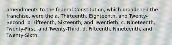 amendments to the federal Constitution, which broadened the franchise, were the a. Thirteenth, Eighteenth, and Twenty-Second. b. Fifteenth, Sixteenth, and Twentieth. c. Nineteenth, Twenty-First, and Twenty-Third. d. Fifteenth, Nineteenth, and Twenty-Sixth.