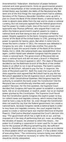 Amendment(s): Federalism- distribution of power between national and state governments- limits on governmental powers and the interpretation of the Constitution Background: After the United States was founded, the debts of the Revolutionary War were one of the first things the new government had to address. Secretary of the Treasury Alexander Hamilton came up with a plan to create the Bank of the United States, a national bank, in order to absorb state debts from the war and to create a national currency. But not everyone agreed that the federal government had the power to create a bank. One of the bank's most vocal opponents was Thomas Jefferson, who argued that it was not within the federal government's explicit powers to create a national bank and that doing so was an overreach of federal power. Despite opposition to the bank, Congress passed the first charter of the Bank of the United States in 1791, granting it the power to operate for twenty years. But when it came time to renew the bank's charter in 1811, the measure was defeated in Congress by one vote. It would take another five years for Congress to pass the second charter of the Bank of the United States, but in 1816, the national bank was reestablished. Once again, conflict flared over whether Congress had the power to create a national bank. The government of Maryland did not want a national bank and did not want a branch in Maryland. Nevertheless, the branch opened in 1817. The state of Maryland decided to tax the Baltimore branch of the Bank of the United States in an effort to run it out of business. The bank's cashier, James W. McCulloch, refused to pay the tax. In response, the state of Maryland sued him. Both the state trial court and the state supreme court agreed that McCulloch had to pay the tax. McCulloch appealed to the US Supreme Court, which heard the case in 1819. Constitutional Question: Did Congress have the authority to establish the bank under the Constitution? Did the Maryland law unconstitutionally interfere with congressional powers? Decision: For the first question, the Supreme Court decided that Congress did have the power to establish a national bank, not as an enumerated, or explicit, power, but as an implied power granted by the Constitution. The Supreme Court found that the Constitution grants Congress the explicit power to levy (or collect) taxes and regulate currency, which means that they need to have a way to do that. So, even though the Constitution does not explicitly say that the federal government can create a national bank, because Congress needs a national bank in order to levy taxes and regulate currency, the court argued that the power to create a national bank was implied (Doctrine of Implied Powers). Chief Justice Marshall explained the Court's decision this way: "The government which has a right to do an act, and has imposed on it the duty of performing that act, must, according to the dictates of reason, be allowed to select the means... the power to of creating a corporation is never used for its own sake, but for the purpose of effecting something else. No sufficient reason is, therefore, perceived, why it may not pass as incidental to those powers which are expressly given, if it be a direct mode of executing them." The controversy remains today over whether powers can be implied as necessary or rather the Constitution should be strictly interpreted.