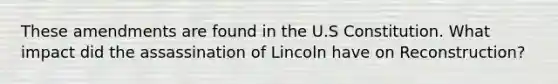 These amendments are found in the U.S Constitution. What impact did the assassination of Lincoln have on Reconstruction?