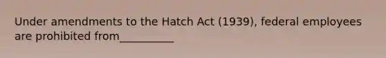 Under amendments to the Hatch Act (1939), federal employees are prohibited from__________