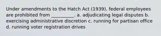 Under amendments to the Hatch Act (1939), federal employees are prohibited from __________. a. adjudicating legal disputes b. exercising administrative discretion c. running for partisan office d. running voter registration drives