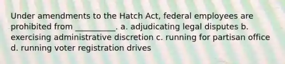 Under amendments to the Hatch Act, federal employees are prohibited from __________. a. adjudicating legal disputes b. exercising administrative discretion c. running for partisan office d. running voter registration drives