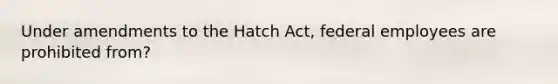 Under amendments to the Hatch Act, federal employees are prohibited from?