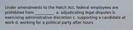 Under amendments to the Hatch Act, federal employees are prohibited from __________. a. adjudicating legal disputes b. exercising administrative discretion c. supporting a candidate at work d. working for a political party after hours