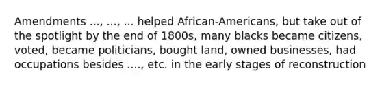 Amendments ..., ..., ... helped African-Americans, but take out of the spotlight by the end of 1800s, many blacks became citizens, voted, became politicians, bought land, owned businesses, had occupations besides ...., etc. in the early stages of reconstruction