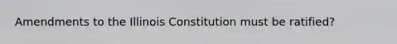 Amendments to the Illinois Constitution must be ratified?