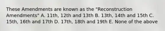 These Amendments are known as the "Reconstruction Amendments" A. 11th, 12th and 13th B. 13th, 14th and 15th C. 15th, 16th and 17th D. 17th, 18th and 19th E. None of the above