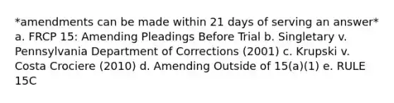 *amendments can be made within 21 days of serving an answer* a. FRCP 15: Amending Pleadings Before Trial b. Singletary v. Pennsylvania Department of Corrections (2001) c. Krupski v. Costa Crociere (2010) d. Amending Outside of 15(a)(1) e. RULE 15C