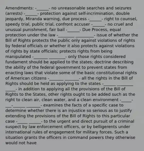 Amendments: -______- no unreasonable searches and seizures (arrests) -______- protection against self-incrimination, double jeopardy, Miranda warning, due process -______- right to counsel, speedy trial, public trial, confront accuser -______- no cruel and unusual punishment, fair bail -______- Due Process, equal protection under the law -________ _________- issue of whether the Bill of Rights protects the public only against violations of rights by federal officials or whether it also protects against violations of rights by state officials; protects rights from being manipulated -_______ ________- only those rights considered fundament should be applied to the states; doctrine describing the ability of the federal government to prevent states from enacting laws that violate some of the basic constitutional rights of American citizens -_______ _______- all the rights in the Bill of Rights should be held as applying to the states -______ ________ _____- in addition to applying all the provisions of the Bill of Rights to the States, other rights ought to be added such as the right to clean air, clean water, and a clean environment -_____-___-______ _______- examines the facts of a specific case to determine whether there is an injustice so serious as to justify extending the provisions of the Bill of Rights to this particular case -_____ ______- to the urgent and direct pursuit of a criminal suspect by law enforcement officers, or by belligerents under international rules of engagement for military forces. Such a situation grants the officers in command powers they otherwise would not have