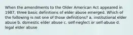 When the amendments to the Older American Act appeared in 1987, three basic definitions of elder abuse emerged. Which of the following is not one of those definitions? a. institutional elder abuse b. domestic elder abuse c. self-neglect or self-abuse d. legal elder abuse