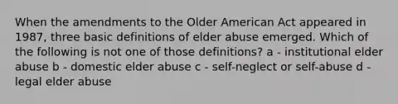 When the amendments to the Older American Act appeared in 1987, three basic definitions of elder abuse emerged. Which of the following is not one of those definitions? a - institutional elder abuse b - domestic elder abuse c - self-neglect or self-abuse d - legal elder abuse